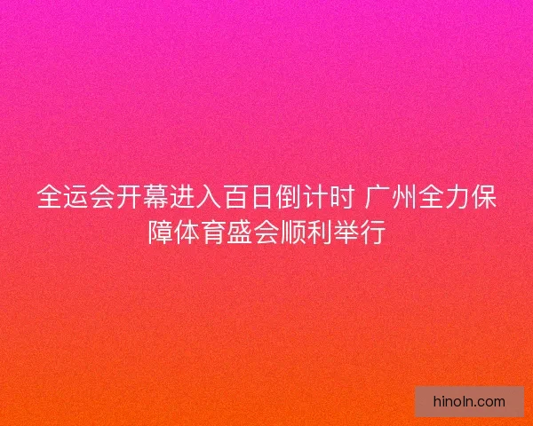 全运会开幕进入百日倒计时 广州全力保障体育盛会顺利举行