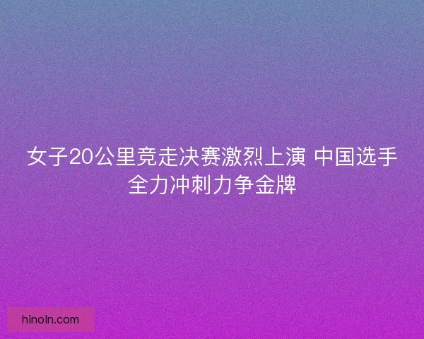 女子20公里竞走决赛激烈上演 中国选手全力冲刺力争金牌