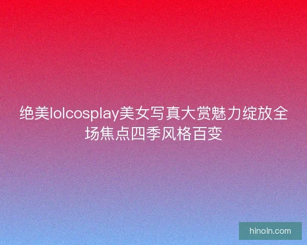 绝美lolcosplay美女写真大赏魅力绽放全场焦点四季风格百变