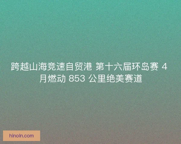 跨越山海竞速自贸港 第十六届环岛赛 4 月燃动 853 公里绝美赛道