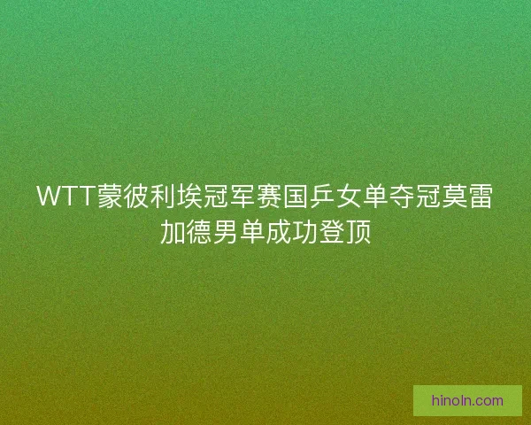 WTT蒙彼利埃冠军赛国乒女单夺冠莫雷加德男单成功登顶