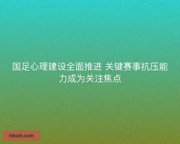 国足心理建设全面推进 关键赛事抗压能力成为关注焦点