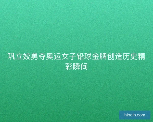 巩立姣勇夺奥运女子铅球金牌创造历史精彩瞬间