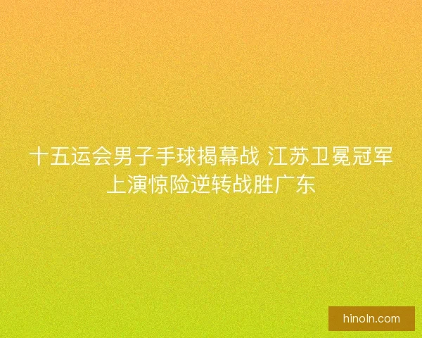 十五运会男子手球揭幕战 江苏卫冕冠军上演惊险逆转战胜广东