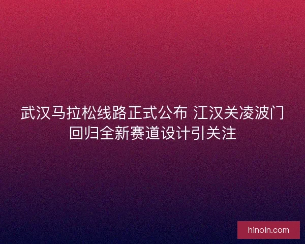 武汉马拉松线路正式公布 江汉关凌波门回归全新赛道设计引关注