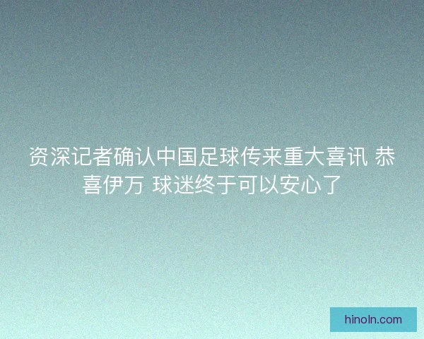 资深记者确认中国足球传来重大喜讯 恭喜伊万 球迷终于可以安心了
