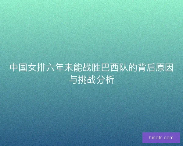 中国女排六年未能战胜巴西队的背后原因与挑战分析