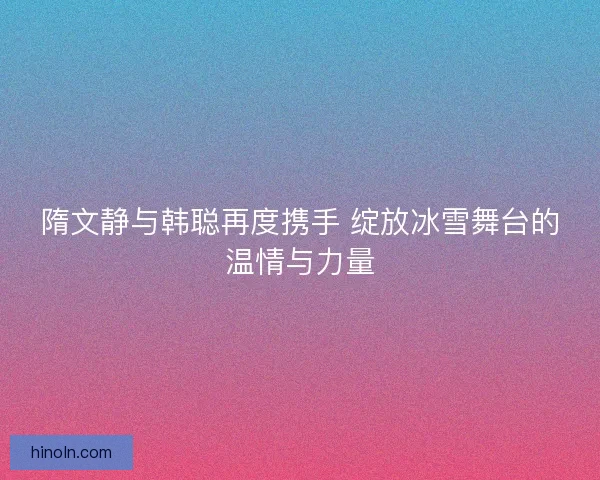 隋文静与韩聪再度携手 绽放冰雪舞台的温情与力量